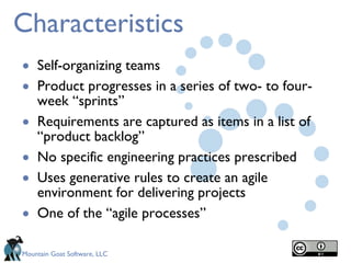 Characteristics Self-organizing teams Product progresses in a series of two- to four-week “sprints” Requirements are captured as items in a list of “product backlog” No specific engineering practices prescribed Uses generative rules to create an agile environment for delivering projects One of the “agile processes” 