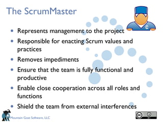 The ScrumMaster

•   Represents management to the project
•   Responsible for enacting Scrum values and
    practices
•   Removes impediments
•   Ensure that the team is fully functional and
    productive
•   Enable close cooperation across all roles and
    functions
•   Shield the team from external interferences
Mountain Goat Software, LLC
 