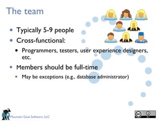 The team

•   Typically 5-9 people
•   Cross-functional:
    •   Programmers, testers, user experience designers,
        etc.
•   Members should be full-time
    •   May be exceptions (e.g., database administrator)




Mountain Goat Software, LLC
 