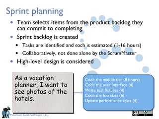Sprint planning
 • Team selects items from the product backlog they
   can commit to completing
 •   Sprint backlog is created
     •   Tasks are identified and each is estimated (1-16 hours)
     •   Collaboratively, not done alone by the ScrumMaster
 •   High-level design is considered

     As a vacation                   Code the middle tier (8 hours)
     planner, I want to              Code the user interface (4)
     see photos of the               Write test fixtures (4)
                                     Code the foo class (6)
     hotels.                         Update performance tests (4)


 Mountain Goat Software, LLC
 