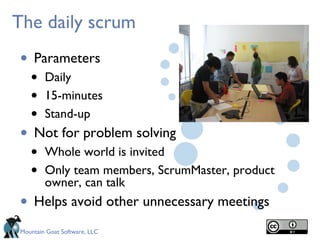 The daily scrum
• Parameters
   •    Daily
   •    15-minutes
   •    Stand-up
• Not for problem solving
   •    Whole world is invited
   •    Only team members, ScrumMaster, product
        owner, can talk
• Helps avoid other unnecessary meetings
Mountain Goat Software, LLC
 