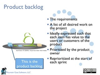 Product backlog

                              • The requirements
                              • A list of all desired work on
                                the project
                              • Ideally expressed such that
                                each item has value to the
                                users or customers of the
                                product
                              • Prioritized by the product
                                owner

              This is the
                              • Reprioritized at the start of
                                each sprint
           product backlog
Mountain Goat Software, LLC
 