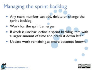 Managing the sprint backlog
 •   Any team member can add, delete or change the
     sprint backlog
 •   Work for the sprint emerges
 •   If work is unclear, define a sprint backlog item with
     a larger amount of time and break it down later
 •   Update work remaining as more becomes known




 Mountain Goat Software, LLC
 
