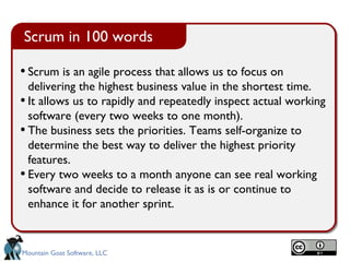Scrum in 100 words

• Scrum is an agile process that allows us to focus on
  delivering the highest business value in the shortest time.
• It allows us to rapidly and repeatedly inspect actual working
  software (every two weeks to one month).
• The business sets the priorities. Teams self-organize to
  determine the best way to deliver the highest priority
  features.
• Every two weeks to a month anyone can see real working
  software and decide to release it as is or continue to
  enhance it for another sprint.


Mountain Goat Software, LLC
 