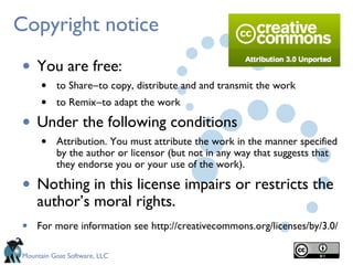 Copyright notice

• You are free:
    • to Share―to copy, distribute and and transmit the work
    • to Remix―to adapt the work
•   Under the following conditions
    • Attribution. You must attribute the work in the manner specified
          by the author or licensor (but not in any way that suggests that
          they endorse you or your use of the work).

• Nothing in this license impairs or restricts the
    author’s moral rights.
•   For more information see http://creativecommons.org/licenses/by/3.0/

Mountain Goat Software, LLC
 