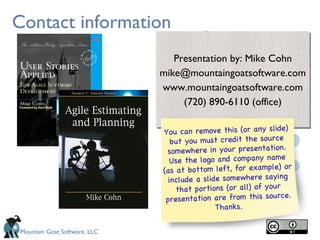 Contact information
                                 Presentation by: Mike Cohn
                              mike@mountaingoatsoftware.com
                              www.mountaingoatsoftware.com
                                   (720) 890-6110 (office)

                                                                 e)
                              You can remove this (or any slid
                                 but you must credit the source
                               somewhere in your presentation.
                                Use the logo and company name
                                                                  or
                              (as at bottom left, for example)
                                include a slide somewhere saying
                                  that portions (or all) of your
                                                                 ce.
                               presentation are from this sour
                                              Thanks.

Mountain Goat Software, LLC
 