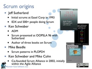 Scrum origins
•   Jeff Sutherland
    •   Initial scrums at Easel Corp in 1993
    •   IDX and 500+ people doing Scrum
•   Ken Schwaber
    •   ADM
    •   Scrum presented at OOPSLA 96 with
        Sutherland
    •   Author of three books on Scrum
•   Mike Beedle
    •   Scrum patterns in PLOPD4
•   Ken Schwaber and Mike Cohn
    •   Co-founded Scrum Alliance in 2002, initially
        within the Agile Alliance
Mountain Goat Software, LLC
 