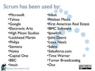 Scrum has been used by:
  •Microsoft                  •Intuit
  •Yahoo                      •Nielsen Media
  •Google                     •First American Real Estate
  •Electronic Arts            •BMC Software
  •High Moon Studios          •Ipswitch
  •Lockheed Martin            •John Deere
  •Philips                    •Lexis Nexis
  •Siemens                    •Sabre
  •Nokia                      •Salesforce.com
  •Capital One                •Time Warner
  •BBC                        •Turner Broadcasting
  •Intuit                     •Oce
Mountain Goat Software, LLC
 