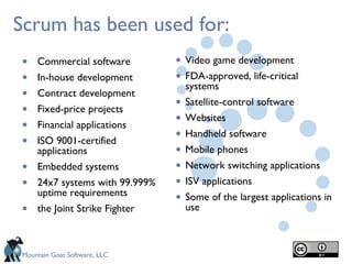 Scrum has been used for:
•   Commercial software         • Video game development
•   In-house development        • FDA-approved, life-critical
                                    systems
•   Contract development
•   Fixed-price projects        •   Satellite-control software

•   Financial applications      •   Websites

•   ISO 9001-certified          •   Handheld software
    applications                •   Mobile phones
•   Embedded systems            •   Network switching applications
•   24x7 systems with 99.999%   •   ISV applications
    uptime requirements
                                •   Some of the largest applications in
•   the Joint Strike Fighter        use



Mountain Goat Software, LLC
 