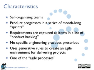 Characteristics
 •   Self-organizing teams
 •   Product progresses in a series of month-long
     “sprints”
 •   Requirements are captured as items in a list of
     “product backlog”
 •   No specific engineering practices prescribed
 •   Uses generative rules to create an agile
     environment for delivering projects
 •   One of the “agile processes”

 Mountain Goat Software, LLC
 