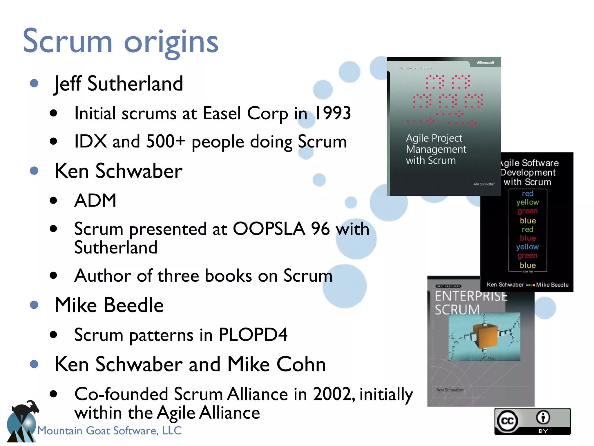 Mountain Goat Software, LLC
Scrum origins
• Jeff Sutherland
• Initial scrums at Easel Corp in 1993
• IDX and 500+ people doing Scrum
• Ken Schwaber
• ADM
• Scrum presented at OOPSLA 96 with
Sutherland
• Author of three books on Scrum
• Mike Beedle
• Scrum patterns in PLOPD4
• Ken Schwaber and Mike Cohn
• Co-founded Scrum Alliance in 2002, initially
within the Agile Alliance
 