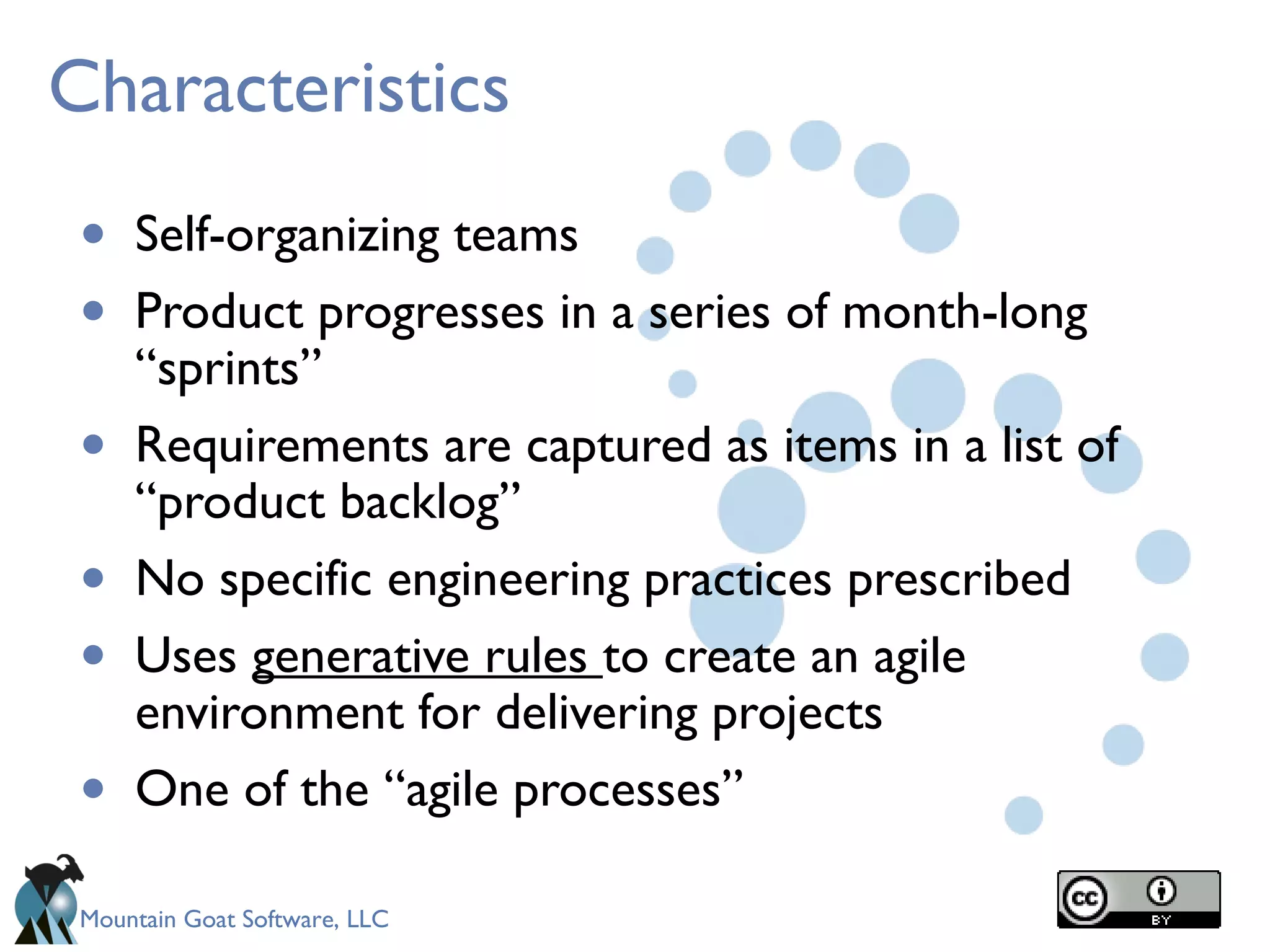 Mountain Goat Software, LLC
Characteristics
• Self-organizing teams
• Product progresses in a series of month-long
“sprints”
• Requirements are captured as items in a list of
“product backlog”
• No specific engineering practices prescribed
• Uses generative rules to create an agile
environment for delivering projects
• One of the “agile processes”
 