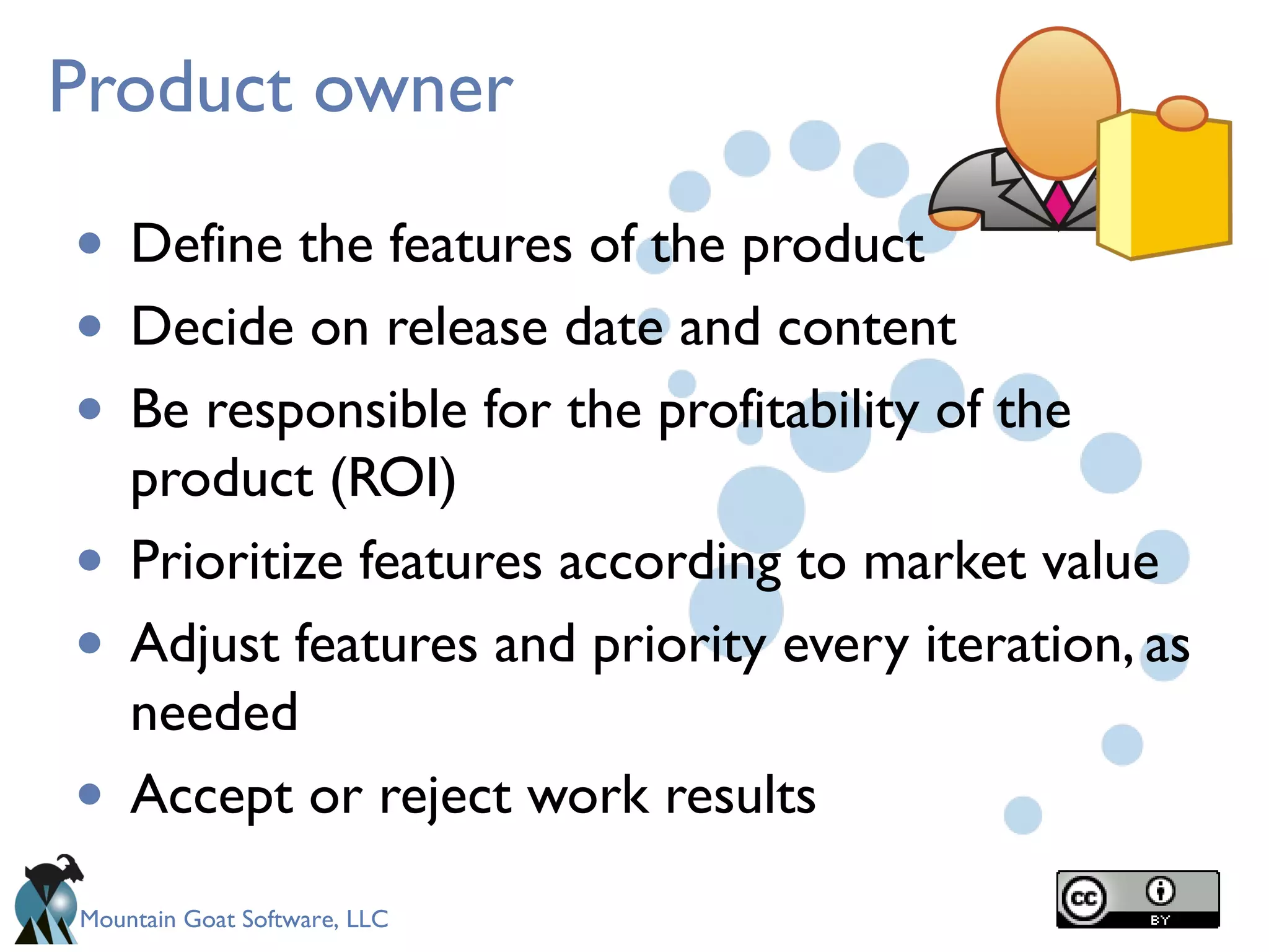 Mountain Goat Software, LLC
Product owner
• Define the features of the product
• Decide on release date and content
• Be responsible for the profitability of the
product (ROI)
• Prioritize features according to market value
• Adjust features and priority every iteration, as
needed 
• Accept or reject work results
 