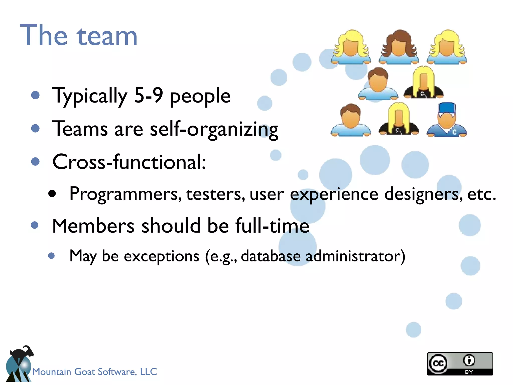 Mountain Goat Software, LLC
The team
• Typically 5-9 people
• Teams are self-organizing
• Cross-functional:
• Programmers, testers, user experience designers, etc.
• Members should be full-time
• May be exceptions (e.g., database administrator)
 