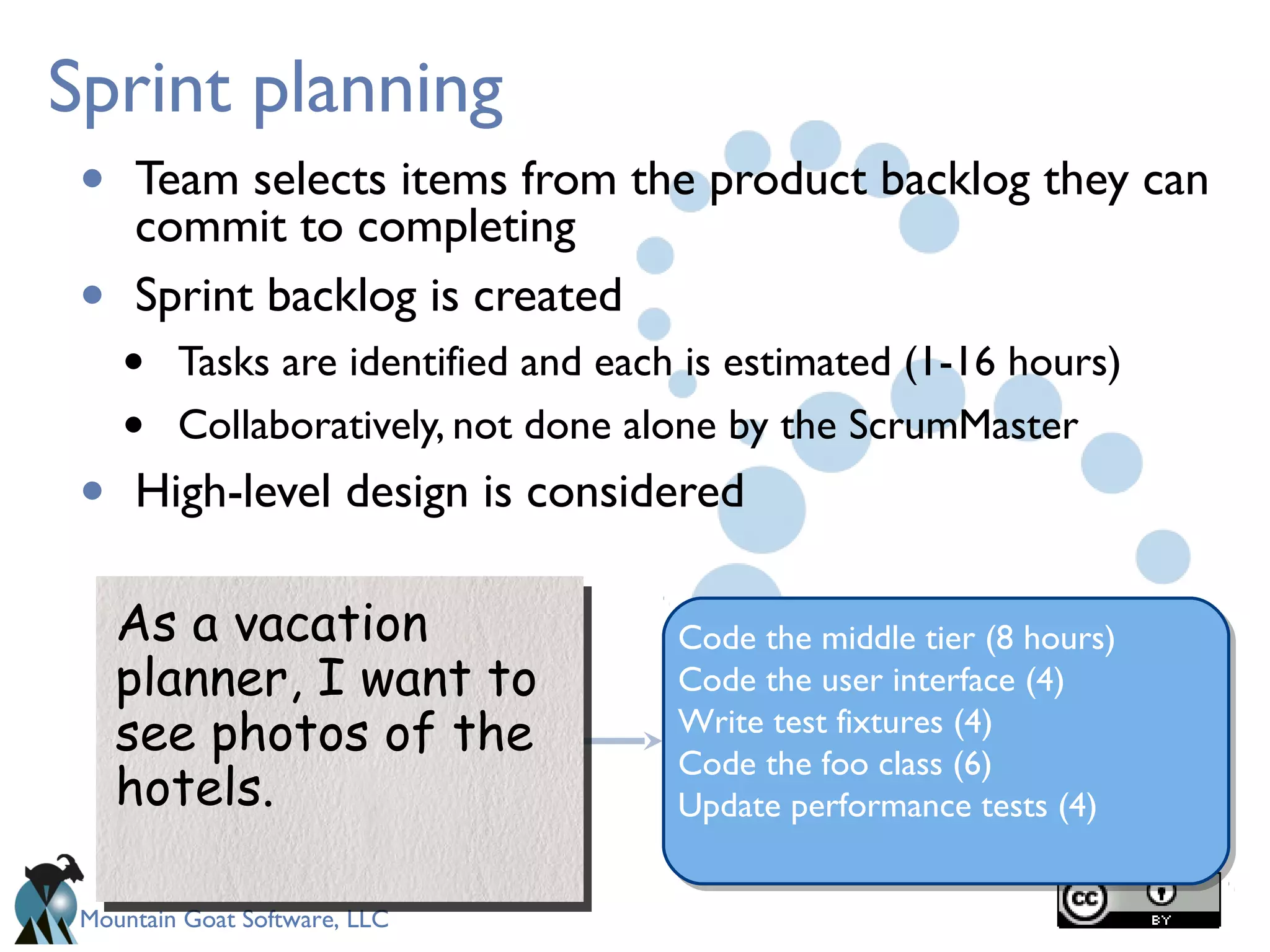 Mountain Goat Software, LLC
Sprint planning
• Team selects items from the product backlog they can
commit to completing
• Sprint backlog is created
• Tasks are identified and each is estimated (1-16 hours)
• Collaboratively, not done alone by the ScrumMaster
• High-level design is considered
As a vacation
planner, I want to
see photos of the
hotels.
As a vacation
planner, I want to
see photos of the
hotels.
Code the middle tier (8 hours)
Code the user interface (4)
Write test fixtures (4)
Code the foo class (6)
Update performance tests (4)
 