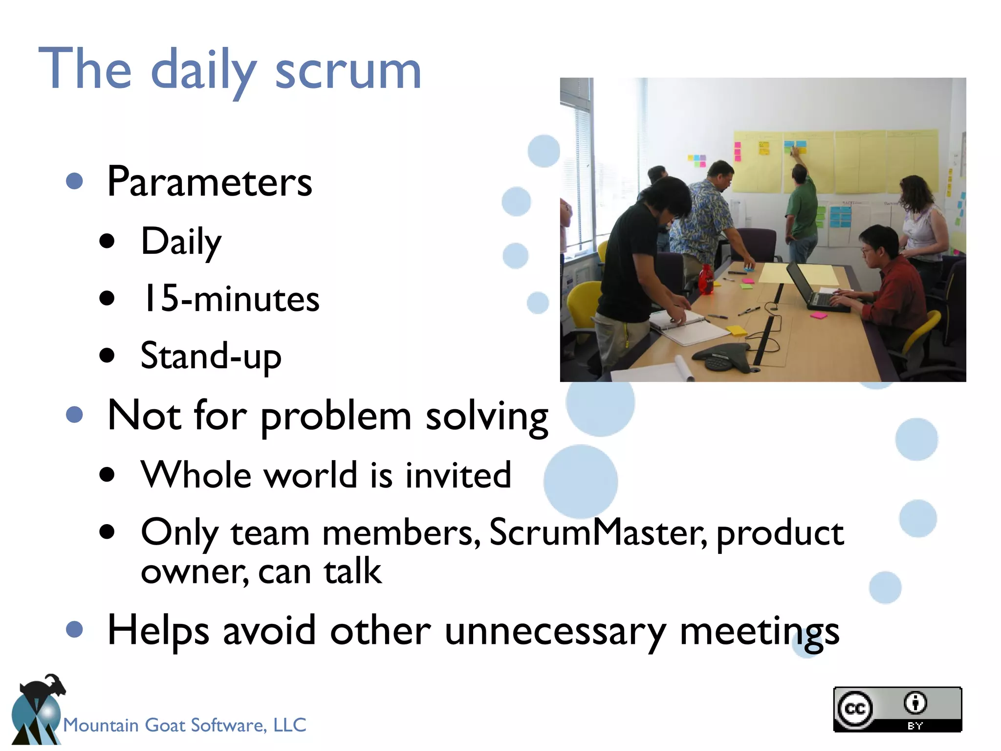 Mountain Goat Software, LLC
The daily scrum
• Parameters
• Daily
• 15-minutes
• Stand-up
• Not for problem solving
• Whole world is invited
• Only team members, ScrumMaster, product
owner, can talk
• Helps avoid other unnecessary meetings
 