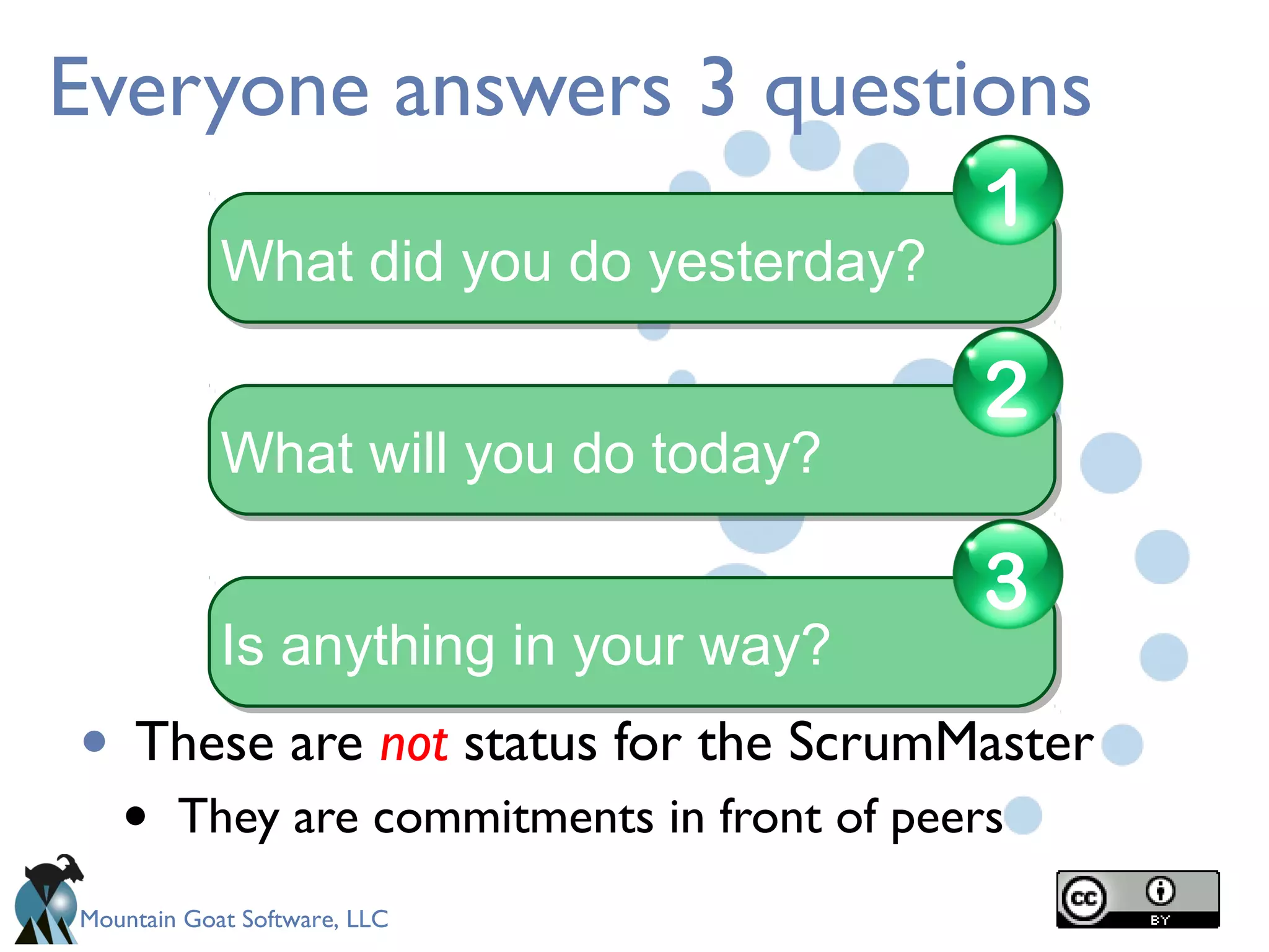 Mountain Goat Software, LLC
Everyone answers 3 questions
• These are not status for the ScrumMaster
• They are commitments in front of peers
What did you do yesterday?What did you do yesterday?
1
What will you do today?What will you do today?
2
Is anything in your way?Is anything in your way?
3
 
