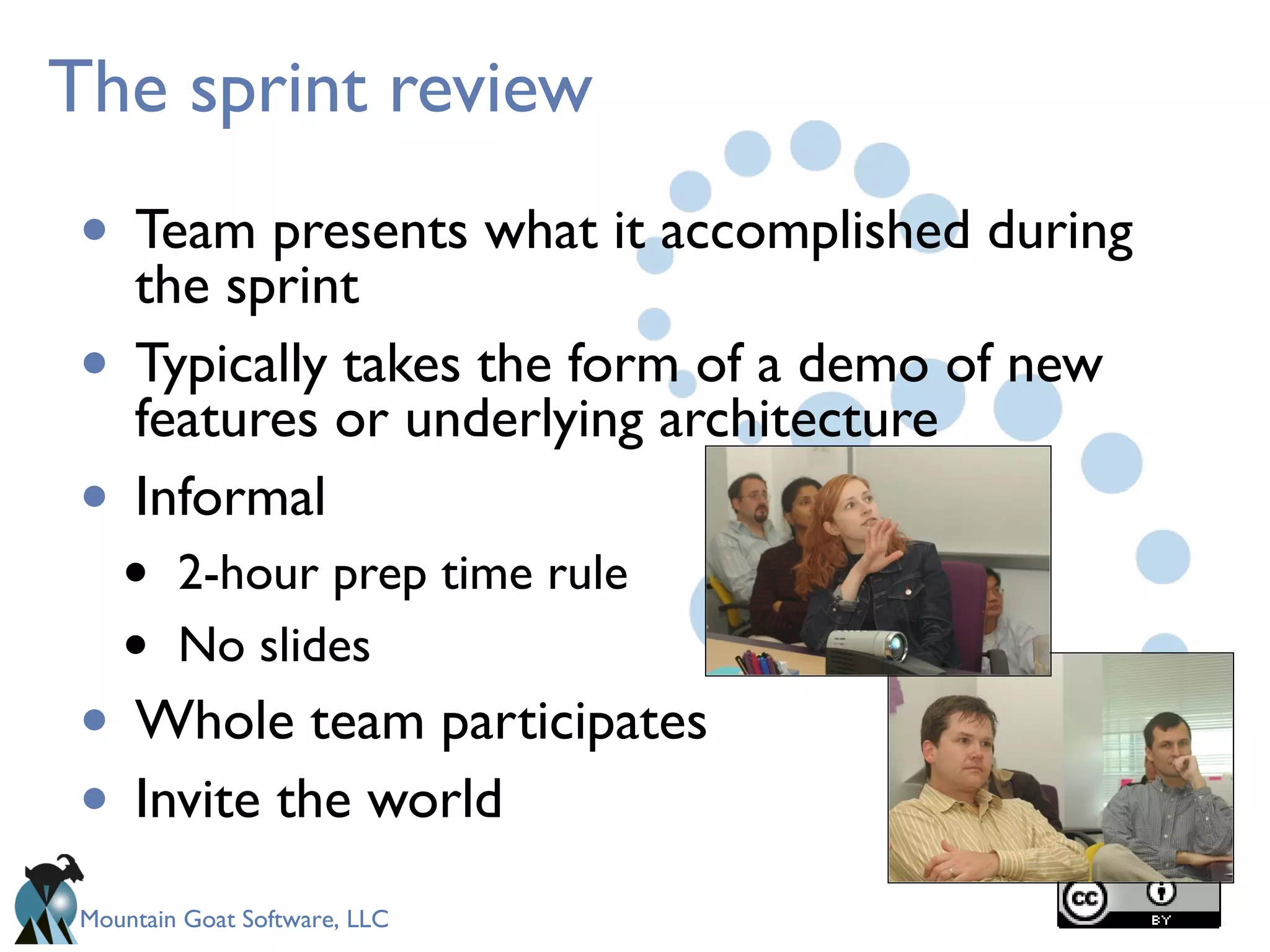 Mountain Goat Software, LLC
The sprint review
• Team presents what it accomplished during
the sprint
• Typically takes the form of a demo of new
features or underlying architecture
• Informal
• 2-hour prep time rule
• No slides
• Whole team participates
• Invite the world
 