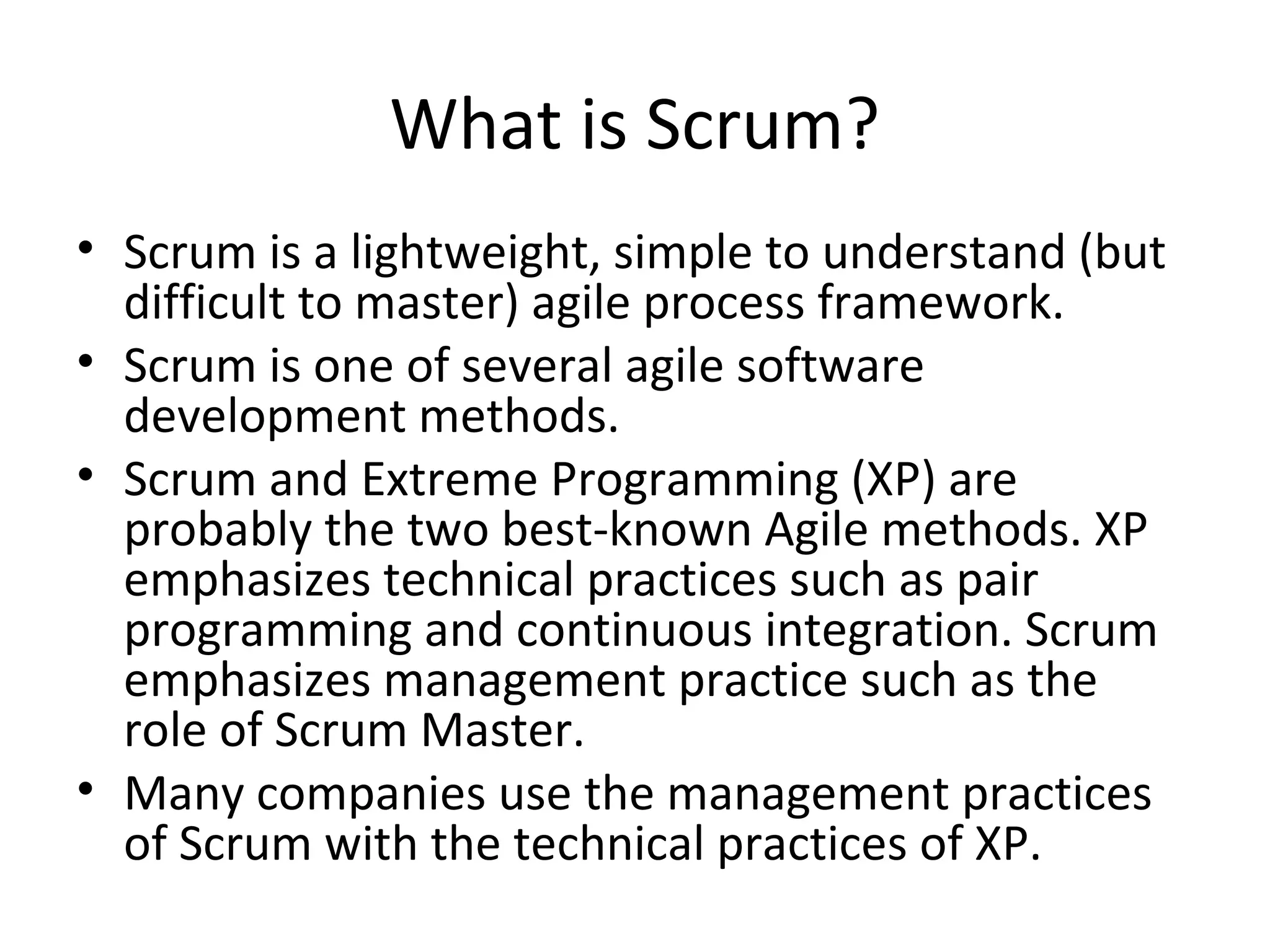 What is Scrum?
• Scrum is a lightweight, simple to understand (but
difficult to master) agile process framework.
• Scrum is one of several agile software
development methods.
• Scrum and Extreme Programming (XP) are
probably the two best-known Agile methods. XP
emphasizes technical practices such as pair
programming and continuous integration. Scrum
emphasizes management practice such as the
role of Scrum Master.
• Many companies use the management practices
of Scrum with the technical practices of XP.
 