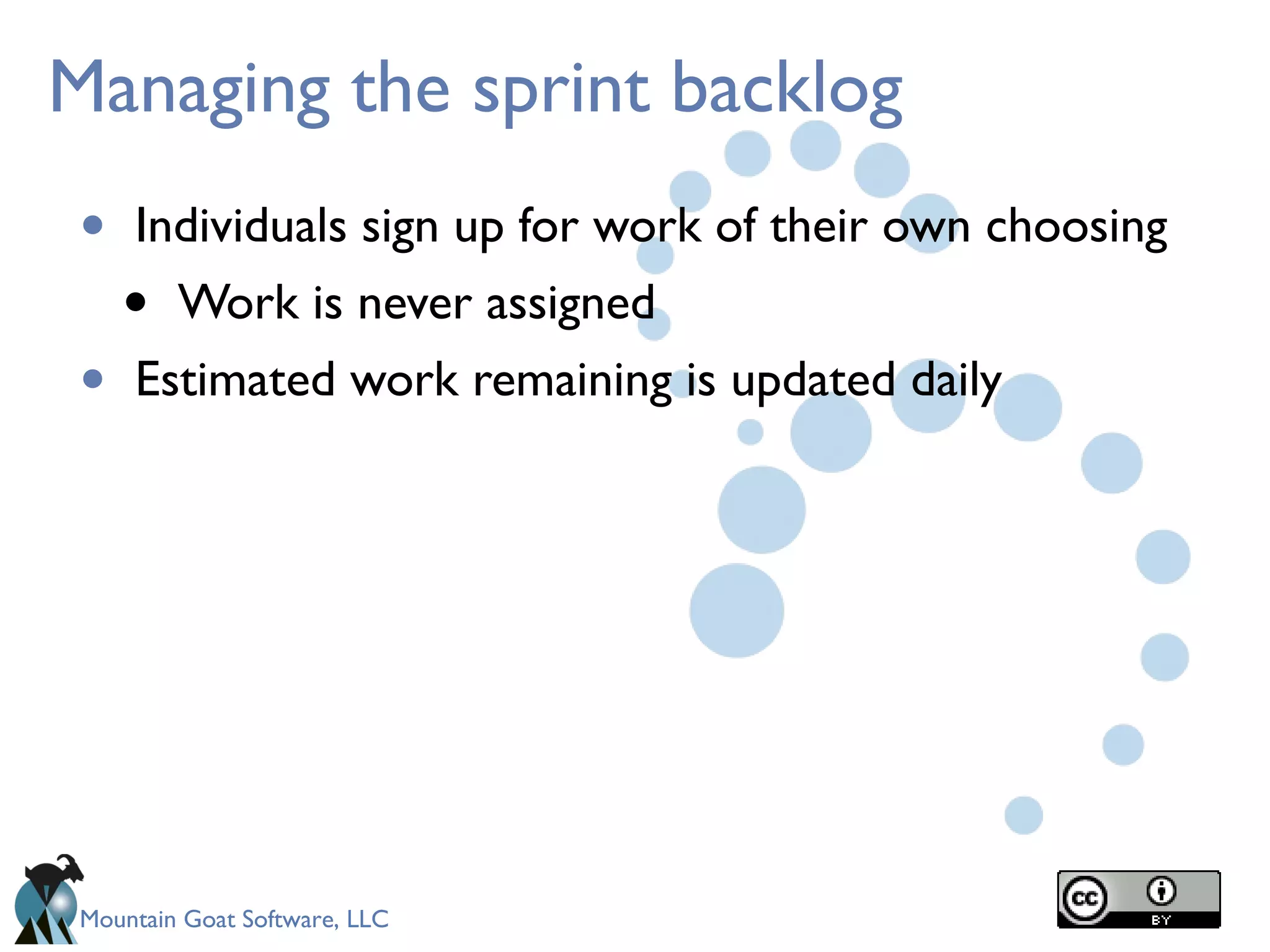Mountain Goat Software, LLC
Managing the sprint backlog
• Individuals sign up for work of their own choosing
• Work is never assigned
• Estimated work remaining is updated daily
 