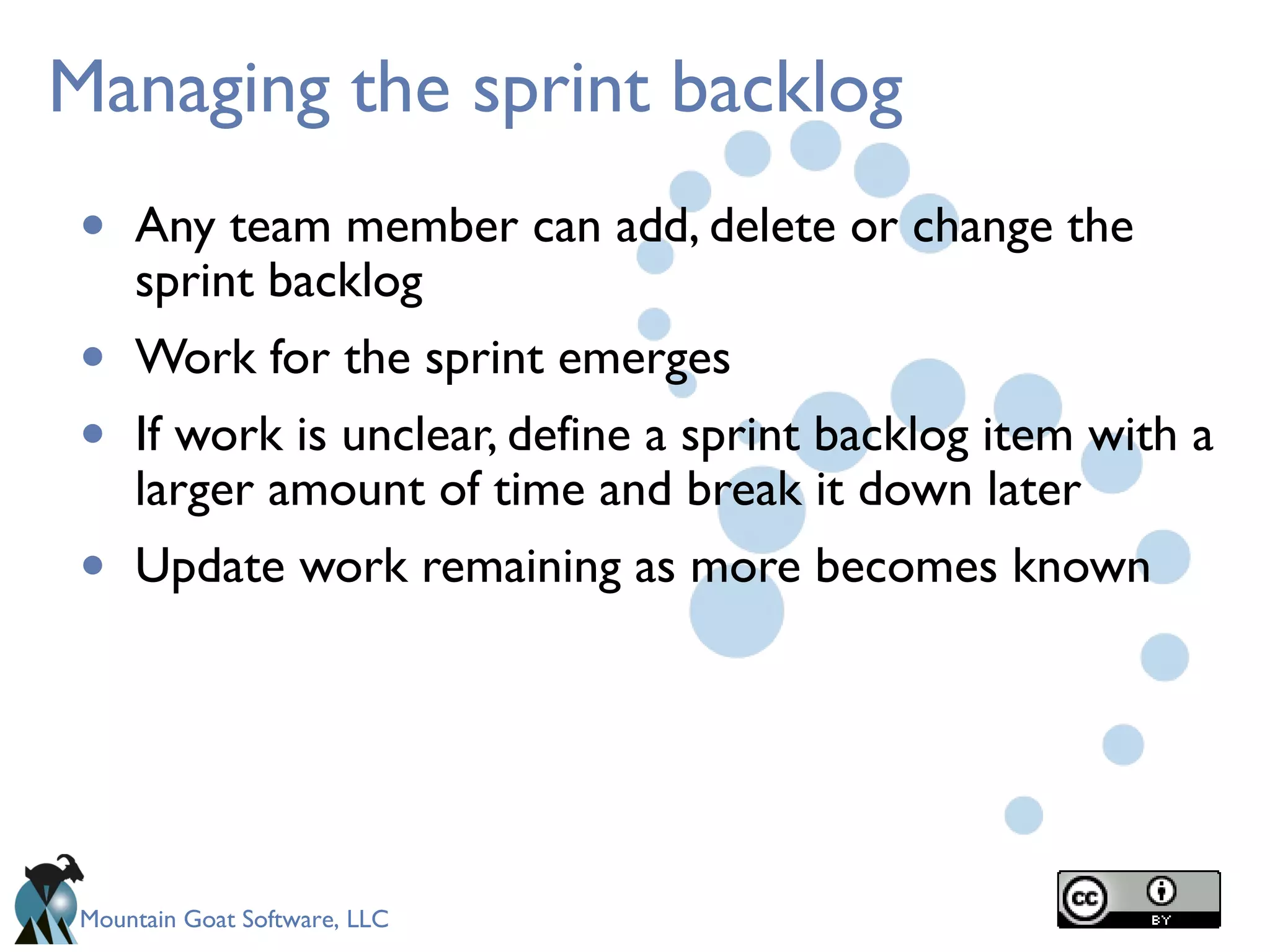 Mountain Goat Software, LLC
Managing the sprint backlog
• Any team member can add, delete or change the
sprint backlog
• Work for the sprint emerges
• If work is unclear, define a sprint backlog item with a
larger amount of time and break it down later
• Update work remaining as more becomes known
 