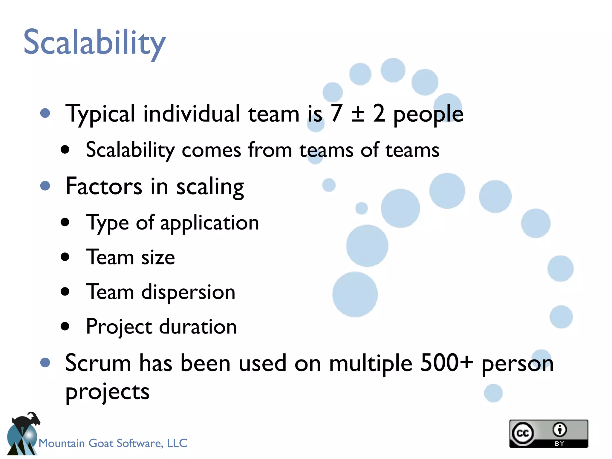 Mountain Goat Software, LLC
Scalability
• Typical individual team is 7 ± 2 people
• Scalability comes from teams of teams
• Factors in scaling
• Type of application
• Team size
• Team dispersion
• Project duration
• Scrum has been used on multiple 500+ person
projects
 