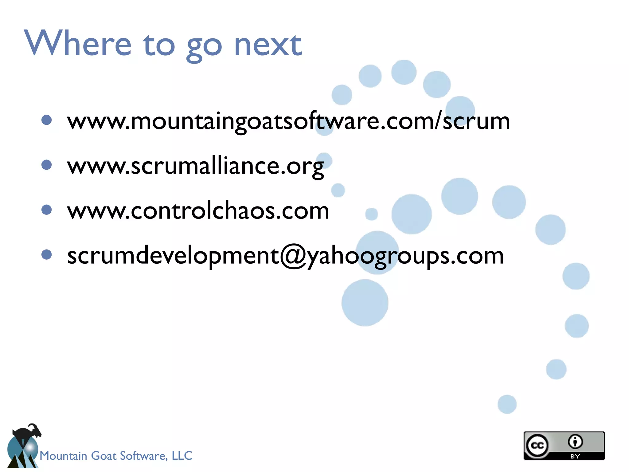 Mountain Goat Software, LLC
Where to go next
• www.mountaingoatsoftware.com/scrum
• www.scrumalliance.org
• www.controlchaos.com
• scrumdevelopment@yahoogroups.com
 