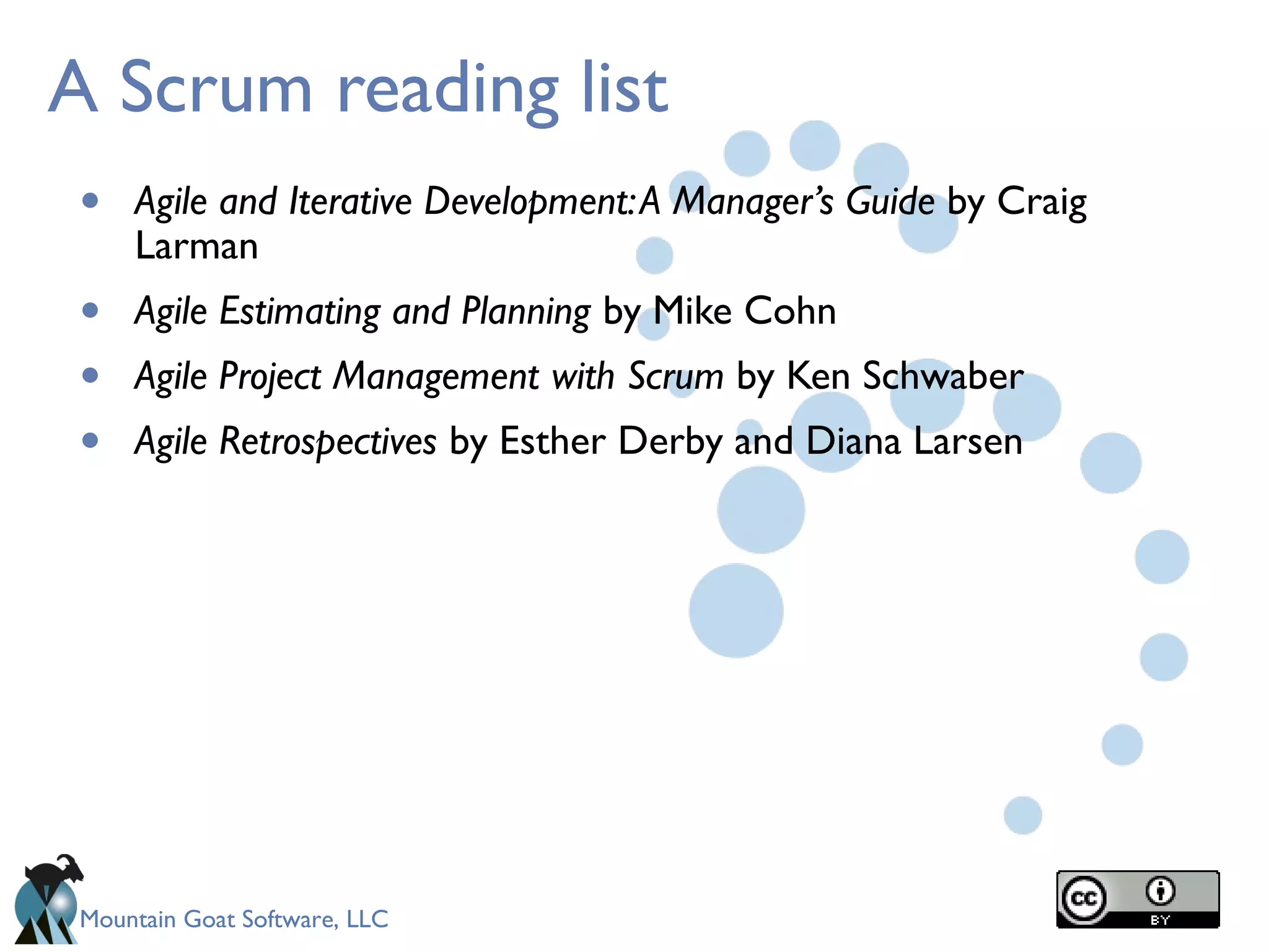 Mountain Goat Software, LLC
A Scrum reading list
• Agile and Iterative Development:A Manager’s Guide by Craig
Larman
• Agile Estimating and Planning by Mike Cohn
• Agile Project Management with Scrum by Ken Schwaber
• Agile Retrospectives by Esther Derby and Diana Larsen
 