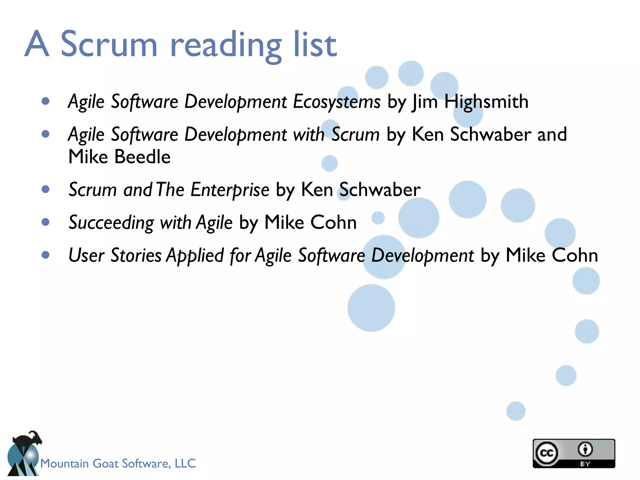 Mountain Goat Software, LLC
A Scrum reading list
• Agile Software Development Ecosystems by Jim Highsmith
• Agile Software Development with Scrum by Ken Schwaber and
Mike Beedle
• Scrum andThe Enterprise by Ken Schwaber
• Succeeding with Agile by Mike Cohn
• User Stories Applied for Agile Software Development by Mike Cohn
 