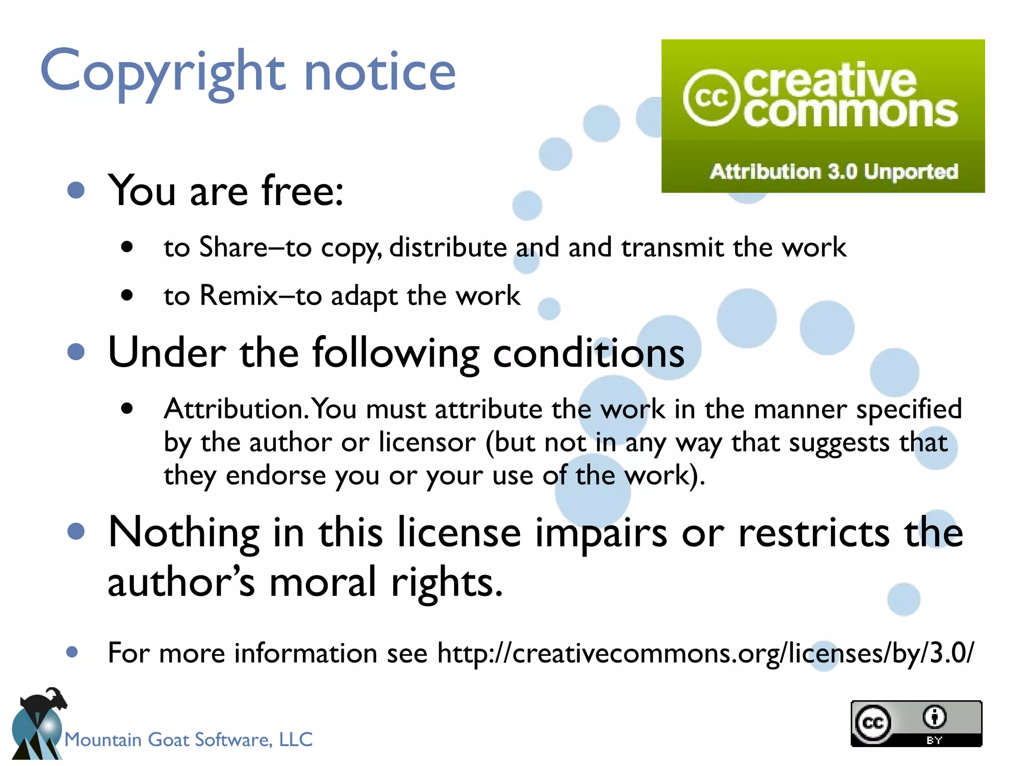 Mountain Goat Software, LLC
Copyright notice
• You are free:
• to Share to copy, distribute and and transmit the work―
• to Remix to adapt the work―
• Under the following conditions
• Attribution.You must attribute the work in the manner specified
by the author or licensor (but not in any way that suggests that
they endorse you or your use of the work).
• Nothing in this license impairs or restricts the
author’s moral rights.
• For more information see http://creativecommons.org/licenses/by/3.0/
 