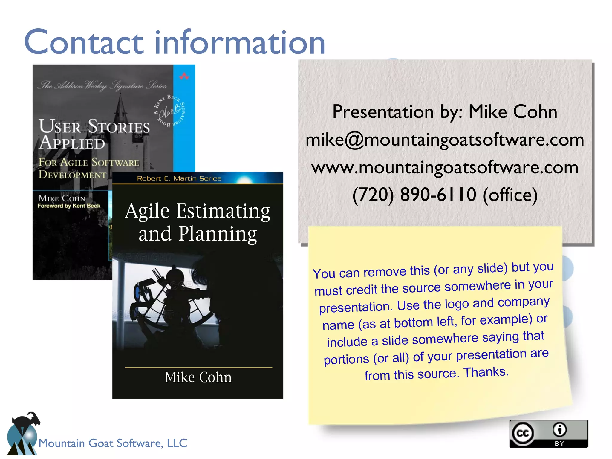 Mountain Goat Software, LLC
Contact information
Presentation by: Mike Cohn
mike@mountaingoatsoftware.com
www.mountaingoatsoftware.com
(720) 890-6110 (office)
Presentation by: Mike Cohn
mike@mountaingoatsoftware.com
www.mountaingoatsoftware.com
(720) 890-6110 (office)
You can remove this (or any slide) but you
must credit the source somewhere in your
presentation. Use the logo and company
name (as at bottom left, for example) or
include a slide somewhere saying that
portions (or all) of your presentation are
from this source. Thanks.
 