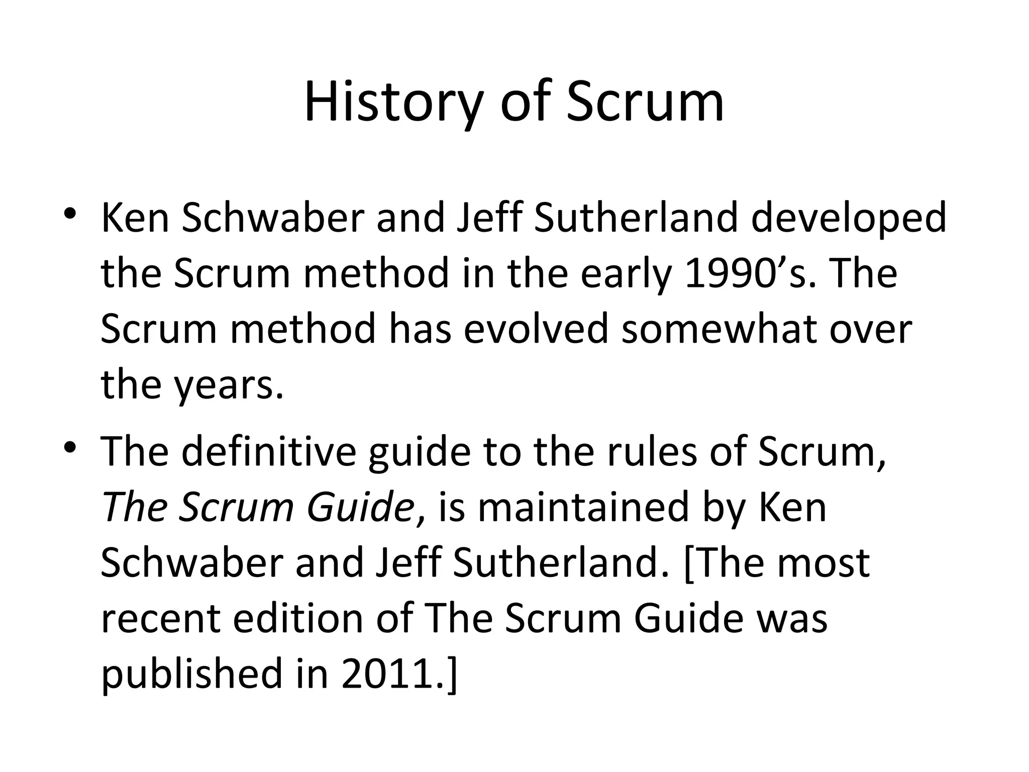 History of Scrum
• Ken Schwaber and Jeff Sutherland developed
the Scrum method in the early 1990’s. The
Scrum method has evolved somewhat over
the years.
• The definitive guide to the rules of Scrum,
The Scrum Guide, is maintained by Ken
Schwaber and Jeff Sutherland. [The most
recent edition of The Scrum Guide was
published in 2011.]
 