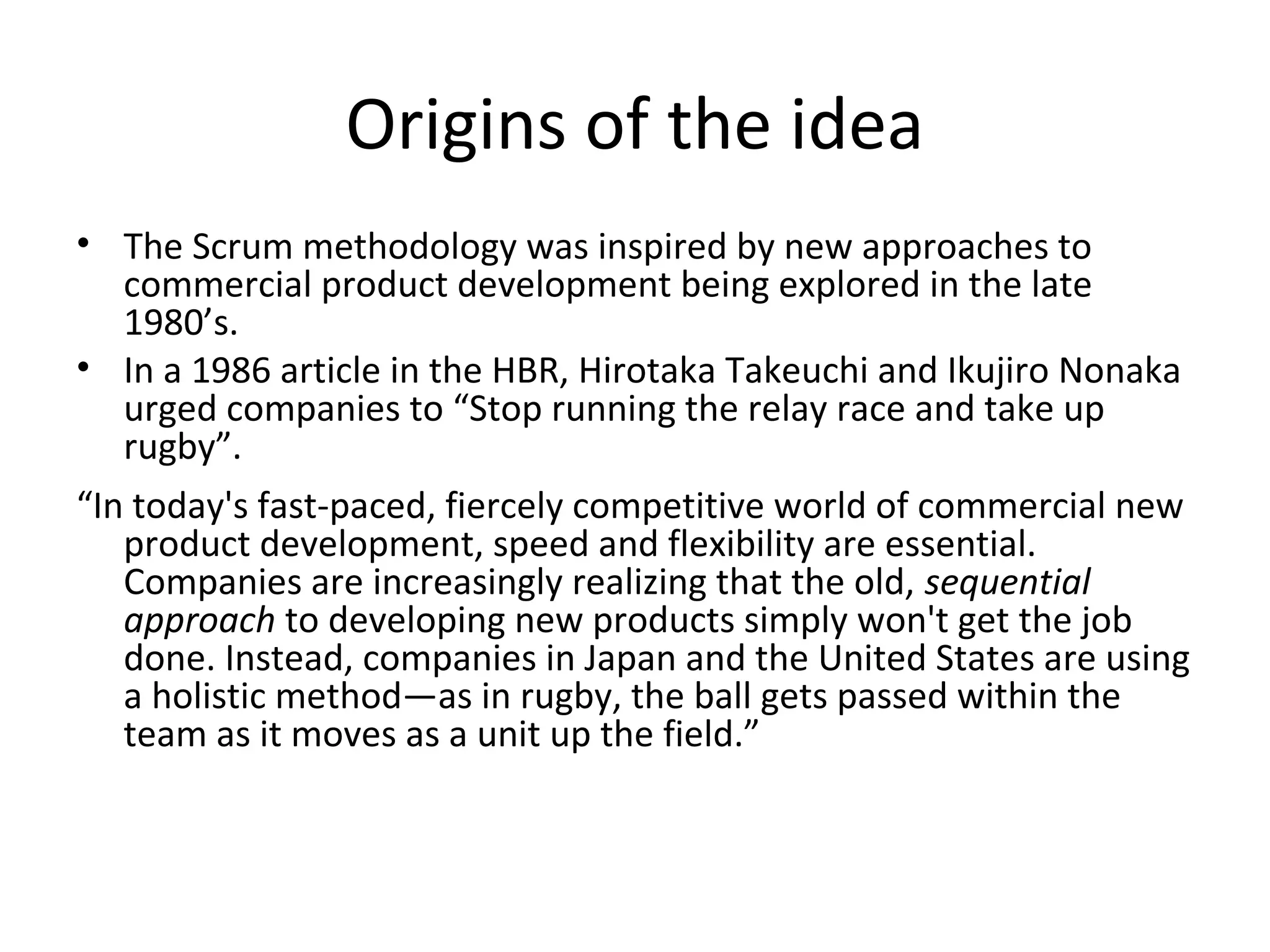 Origins of the idea
• The Scrum methodology was inspired by new approaches to
commercial product development being explored in the late
1980’s.
• In a 1986 article in the HBR, Hirotaka Takeuchi and Ikujiro Nonaka
urged companies to “Stop running the relay race and take up
rugby”.
“In today's fast-paced, fiercely competitive world of commercial new
product development, speed and flexibility are essential.
Companies are increasingly realizing that the old, sequential
approach to developing new products simply won't get the job
done. Instead, companies in Japan and the United States are using
a holistic method—as in rugby, the ball gets passed within the
team as it moves as a unit up the field.”
 