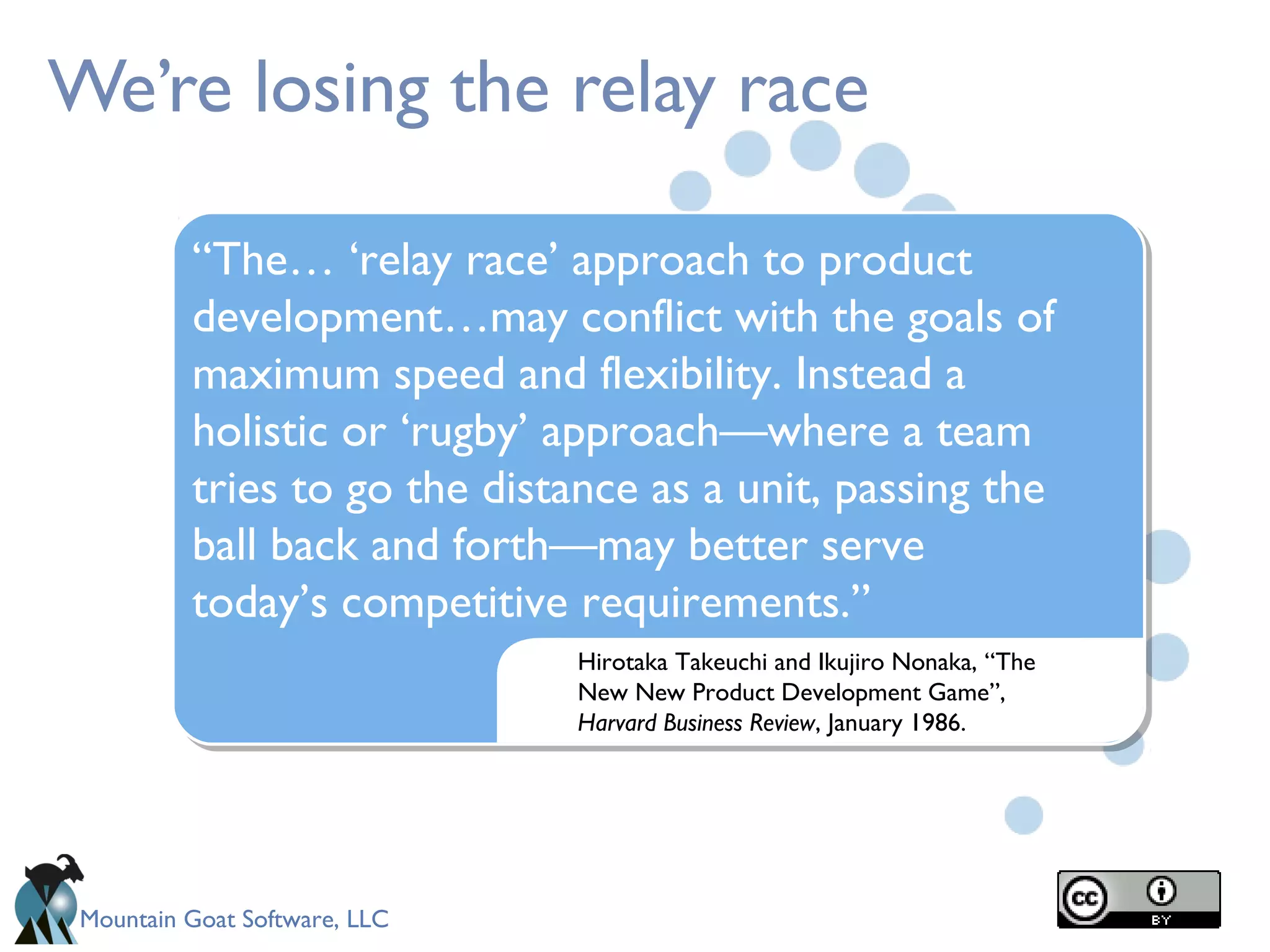 Mountain Goat Software, LLC
We’re losing the relay race
Hirotaka Takeuchi and Ikujiro Nonaka, “The
New New Product Development Game”,
Harvard Business Review, January 1986.
“The… ‘relay race’ approach to product
development…may conflict with the goals of
maximum speed and flexibility. Instead a
holistic or ‘rugby’ approach—where a team
tries to go the distance as a unit, passing the
ball back and forth—may better serve
today’s competitive requirements.”
 