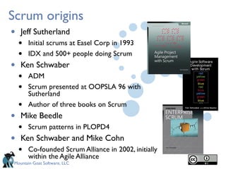 Mountain Goat Software, LLC
Scrum origins
• Jeff Sutherland
• Initial scrums at Easel Corp in 1993
• IDX and 500+ people doing Scrum
• Ken Schwaber
• ADM
• Scrum presented at OOPSLA 96 with
Sutherland
• Author of three books on Scrum
• Mike Beedle
• Scrum patterns in PLOPD4
• Ken Schwaber and Mike Cohn
• Co-founded Scrum Alliance in 2002, initially
within the Agile Alliance
 