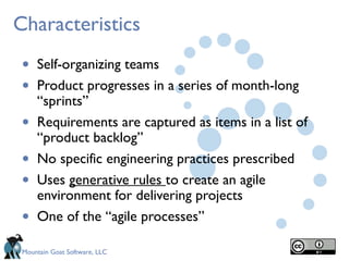Mountain Goat Software, LLC
Characteristics
• Self-organizing teams
• Product progresses in a series of month-long
“sprints”
• Requirements are captured as items in a list of
“product backlog”
• No specific engineering practices prescribed
• Uses generative rules to create an agile
environment for delivering projects
• One of the “agile processes”
 