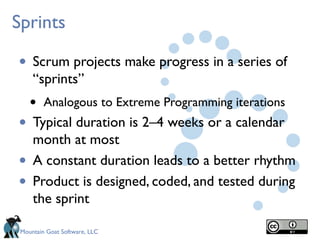 Mountain Goat Software, LLC
Sprints
• Scrum projects make progress in a series of
“sprints”
• Analogous to Extreme Programming iterations
• Typical duration is 2–4 weeks or a calendar
month at most
• A constant duration leads to a better rhythm
• Product is designed, coded, and tested during
the sprint
 