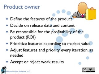 Mountain Goat Software, LLC
Product owner
• Define the features of the product
• Decide on release date and content
• Be responsible for the profitability of the
product (ROI)
• Prioritize features according to market value
• Adjust features and priority every iteration, as
needed 
• Accept or reject work results
 