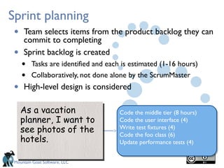 Mountain Goat Software, LLC
Sprint planning
• Team selects items from the product backlog they can
commit to completing
• Sprint backlog is created
• Tasks are identified and each is estimated (1-16 hours)
• Collaboratively, not done alone by the ScrumMaster
• High-level design is considered
As a vacation
planner, I want to
see photos of the
hotels.
As a vacation
planner, I want to
see photos of the
hotels.
Code the middle tier (8 hours)
Code the user interface (4)
Write test fixtures (4)
Code the foo class (6)
Update performance tests (4)
 