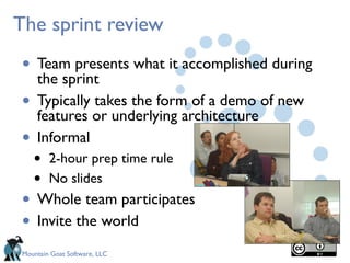 Mountain Goat Software, LLC
The sprint review
• Team presents what it accomplished during
the sprint
• Typically takes the form of a demo of new
features or underlying architecture
• Informal
• 2-hour prep time rule
• No slides
• Whole team participates
• Invite the world
 