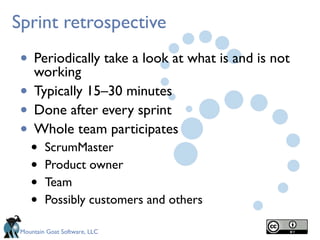 Mountain Goat Software, LLC
Sprint retrospective
• Periodically take a look at what is and is not
working
• Typically 15–30 minutes
• Done after every sprint
• Whole team participates
• ScrumMaster
• Product owner
• Team
• Possibly customers and others
 