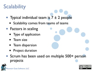 Mountain Goat Software, LLC
Scalability
• Typical individual team is 7 ± 2 people
• Scalability comes from teams of teams
• Factors in scaling
• Type of application
• Team size
• Team dispersion
• Project duration
• Scrum has been used on multiple 500+ person
projects
 