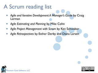 Mountain Goat Software, LLC
A Scrum reading list
• Agile and Iterative Development:A Manager’s Guide by Craig
Larman
• Agile Estimating and Planning by Mike Cohn
• Agile Project Management with Scrum by Ken Schwaber
• Agile Retrospectives by Esther Derby and Diana Larsen
 