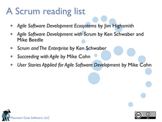 Mountain Goat Software, LLC
A Scrum reading list
• Agile Software Development Ecosystems by Jim Highsmith
• Agile Software Development with Scrum by Ken Schwaber and
Mike Beedle
• Scrum andThe Enterprise by Ken Schwaber
• Succeeding with Agile by Mike Cohn
• User Stories Applied for Agile Software Development by Mike Cohn
 