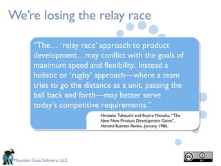 Mountain Goat Software, LLC
We’re losing the relay race
Hirotaka Takeuchi and Ikujiro Nonaka, “The
New New Product Development Game”,
Harvard Business Review, January 1986.
“The… ‘relay race’ approach to product
development…may conflict with the goals of
maximum speed and flexibility. Instead a
holistic or ‘rugby’ approach—where a team
tries to go the distance as a unit, passing the
ball back and forth—may better serve
today’s competitive requirements.”
 