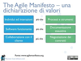 The Agile Manifesto – una
dichiarazione di valori
Individui ed interazioni          più che    Processi e strumenti

                                              Documentazione
 Software funzionante             più che
                                                 esaustiva

Collaborazione con il                         Negoziazione dei
                                  più che
       cliente                                   contratti



             Fonte: www.agilemanifesto.org
Mountain Goat Software, LLC
 