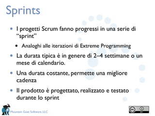 Sprints
•   I progetti Scrum fanno progressi in una serie di
    “sprint”
    •   Analoghi alle iterazioni di Extreme Programming

•   La durata tipica è in genere di 2–4 settimane o un
    mese di calendario.
•   Una durata costante, permette una migliore
    cadenza
•   Il prodotto è progettato, realizzato e testato
    durante lo sprint

Mountain Goat Software, LLC
 