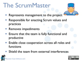 The ScrumMaster
•   Represents management to the project
•   Responsible for enacting Scrum values and
    practices
•   Removes impediments
•   Ensure that the team is fully functional and
    productive
•   Enable close cooperation across all roles and
    functions
•   Shield the team from external interferences
Mountain Goat Software, LLC
 