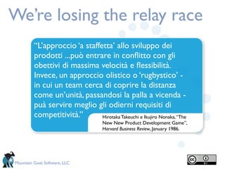We’re losing the relay race
         “L’approccio ‘a staffetta’ allo sviluppo dei
         prodotti ...può entrare in conﬂitto con gli
         obettivi di massima velocità e ﬂessibilità.
         Invece, un approccio olistico o ‘rugbystico’ -
         in cui un team cerca di coprire la distanza
         come un’unità, passandosi la palla a vicenda -
         puà servire meglio gli odierni requisiti di
         competitività.”       Hirotaka Takeuchi e Ikujiro Nonaka, “The
                                    New New Product Development Game”,
                                    Harvard Business Review, January 1986.




Mountain Goat Software, LLC
 