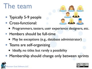 The team
•   Typically 5-9 people
•   Cross-functional:
    •   Programmers, testers, user experience designers, etc.
•   Members should be full-time
    • May be exceptions (e.g., database administrator)
•   Teams are self-organizing
    •   Ideally, no titles but rarely a possibility
•   Membership should change only between sprints

Mountain Goat Software, LLC
 